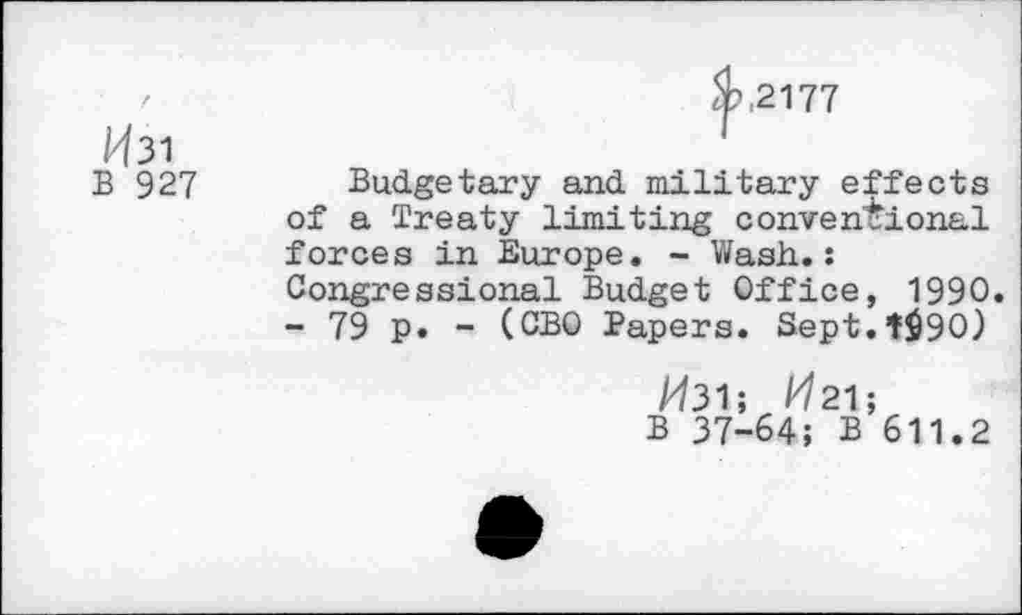 ﻿2177
/^31
B 927
Budgetary and military effects of a Treaty limiting conventional forces in Europe. - Wash..: Congressional Budget Office, 1990. - 79 p. - (CBO Papers. Sept.t$90)
A/31; /^21;
B 37-64; B 611.2